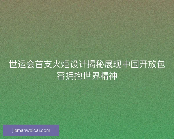 世运会首支火炬设计揭秘展现中国开放包容拥抱世界精神