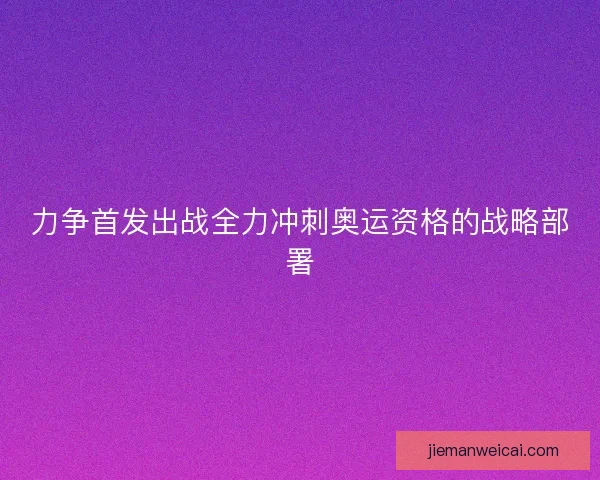 力争首发出战全力冲刺奥运资格的战略部署