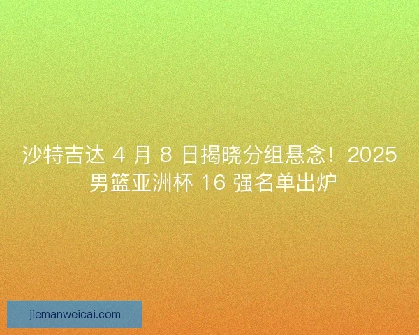 沙特吉达 4 月 8 日揭晓分组悬念！2025 男篮亚洲杯 16 强名单出炉
