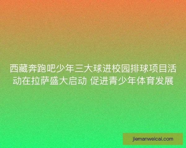 西藏奔跑吧少年三大球进校园排球项目活动在拉萨盛大启动 促进青少年体育发展