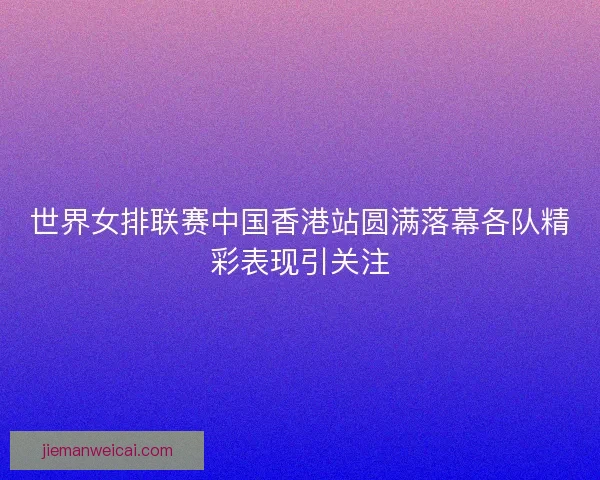 世界女排联赛中国香港站圆满落幕各队精彩表现引关注