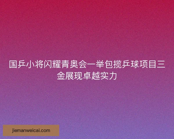 国乒小将闪耀青奥会一举包揽乒球项目三金展现卓越实力