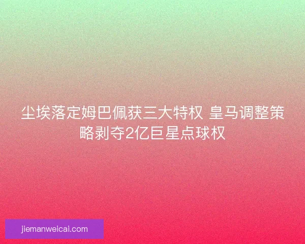 尘埃落定姆巴佩获三大特权 皇马调整策略剥夺2亿巨星点球权