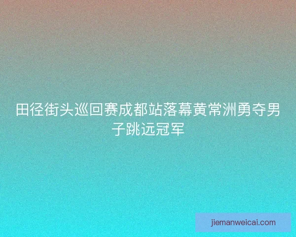 田径街头巡回赛成都站落幕黄常洲勇夺男子跳远冠军