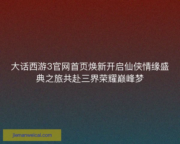 大话西游3官网首页焕新开启仙侠情缘盛典之旅共赴三界荣耀巅峰梦
