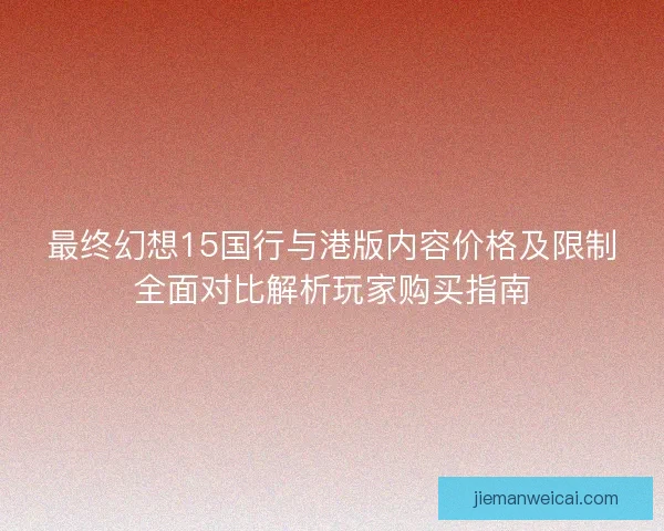 最终幻想15国行与港版内容价格及限制全面对比解析玩家购买指南