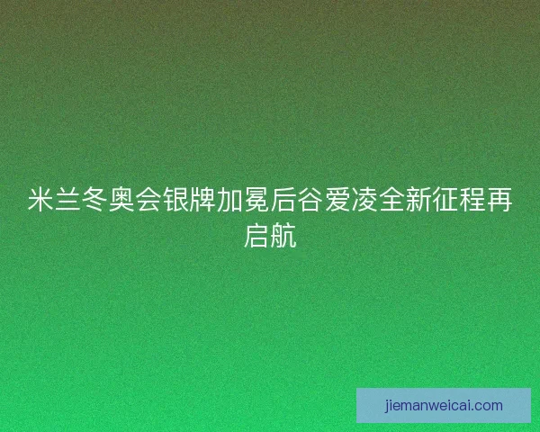 米兰冬奥会银牌加冕后谷爱凌全新征程再启航