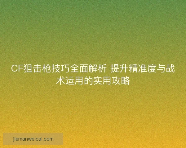 CF狙击枪技巧全面解析 提升精准度与战术运用的实用攻略