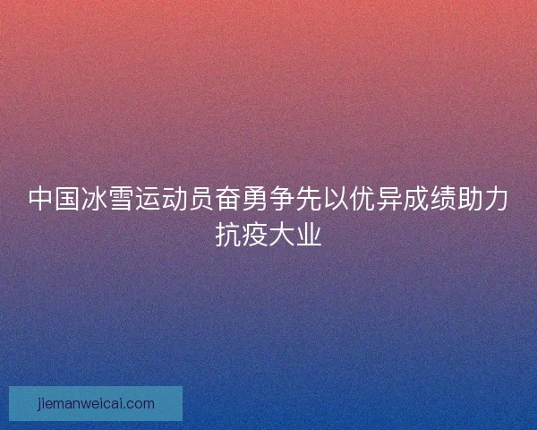 中国冰雪运动员奋勇争先以优异成绩助力抗疫大业