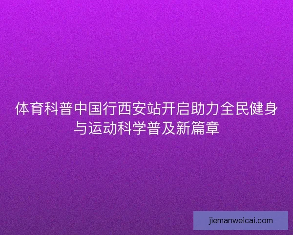 体育科普中国行西安站开启助力全民健身与运动科学普及新篇章