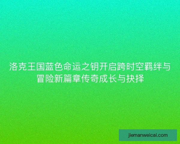 洛克王国蓝色命运之钥开启跨时空羁绊与冒险新篇章传奇成长与抉择