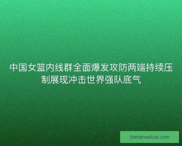 中国女篮内线群全面爆发攻防两端持续压制展现冲击世界强队底气