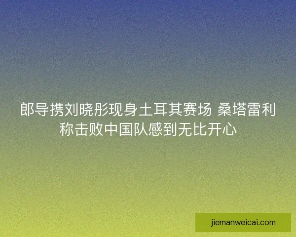 郎导携刘晓彤现身土耳其赛场 桑塔雷利称击败中国队感到无比开心