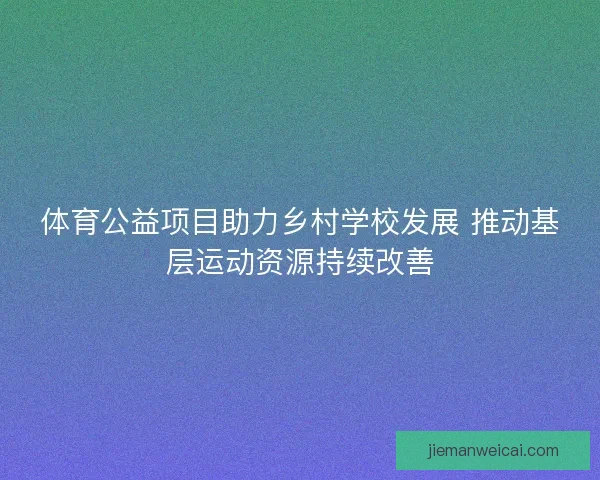 体育公益项目助力乡村学校发展 推动基层运动资源持续改善