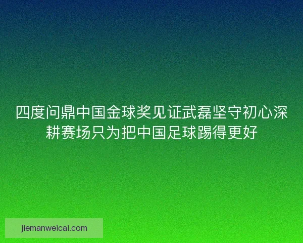 四度问鼎中国金球奖见证武磊坚守初心深耕赛场只为把中国足球踢得更好