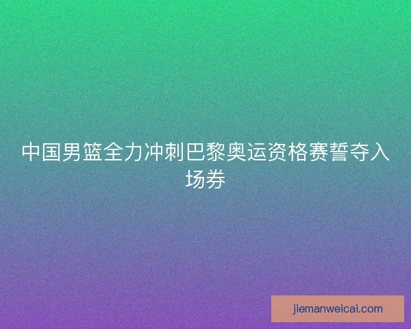 中国男篮全力冲刺巴黎奥运资格赛誓夺入场券