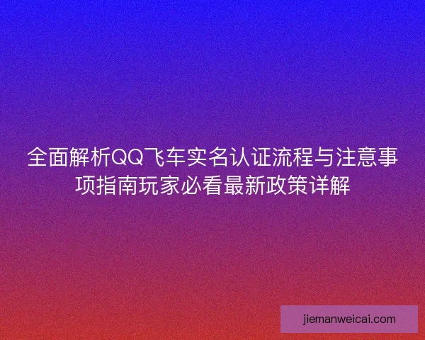 全面解析QQ飞车实名认证流程与注意事项指南玩家必看最新政策详解