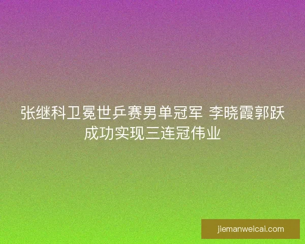 张继科卫冕世乒赛男单冠军 李晓霞郭跃成功实现三连冠伟业