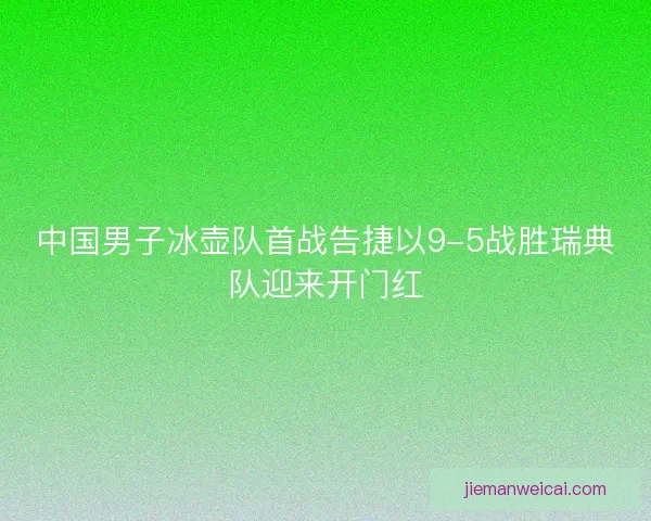 中国男子冰壶队首战告捷以9-5战胜瑞典队迎来开门红