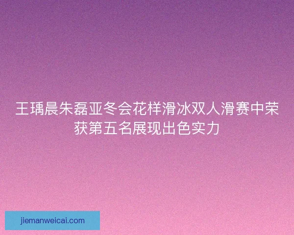 王瑀晨朱磊亚冬会花样滑冰双人滑赛中荣获第五名展现出色实力